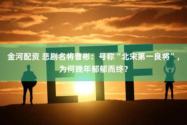 金河配资 悲剧名将曹彬：号称“北宋第一良将”，为何晚年郁郁而终？