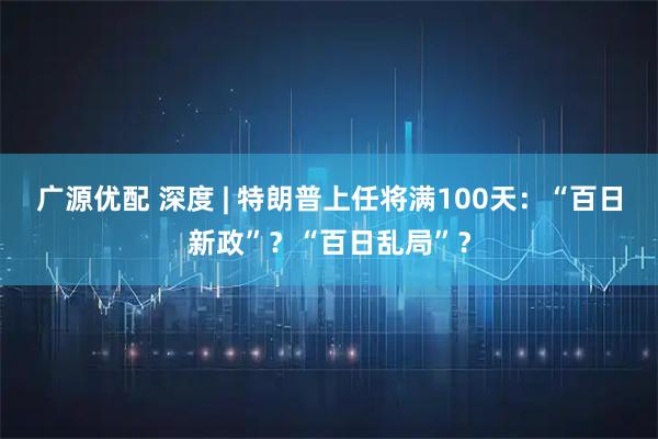 广源优配 深度 | 特朗普上任将满100天：“百日新政”？“百日乱局”？