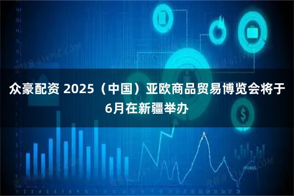 众豪配资 2025（中国）亚欧商品贸易博览会将于6月在新疆举办