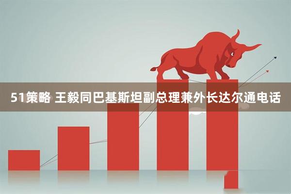 51策略 王毅同巴基斯坦副总理兼外长达尔通电话