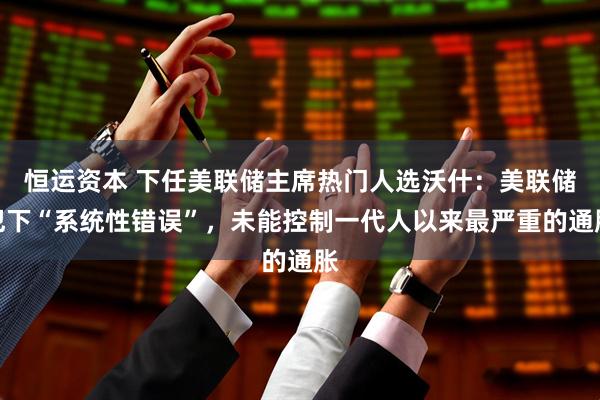 恒运资本 下任美联储主席热门人选沃什：美联储犯下“系统性错误”，未能控制一代人以来最严重的通胀