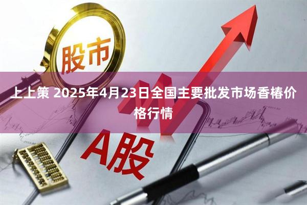 上上策 2025年4月23日全国主要批发市场香椿价格行情