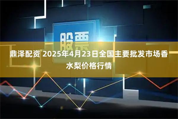 鼎泽配资 2025年4月23日全国主要批发市场香水梨价格行情