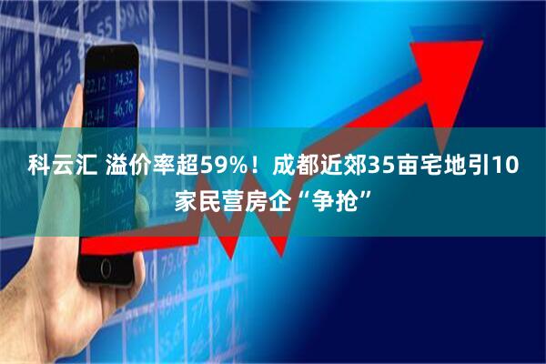 科云汇 溢价率超59%！成都近郊35亩宅地引10家民营房企“争抢”