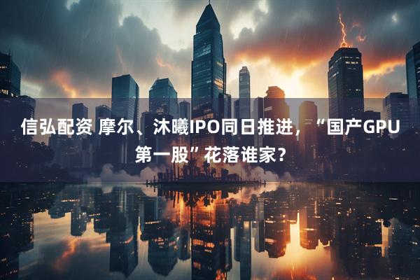 信弘配资 摩尔、沐曦IPO同日推进，“国产GPU第一股”花落谁家？