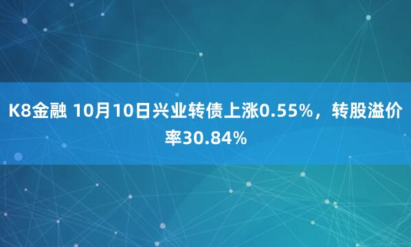 K8金融 10月10日兴业转债上涨0.55%，转股溢价率30.84%