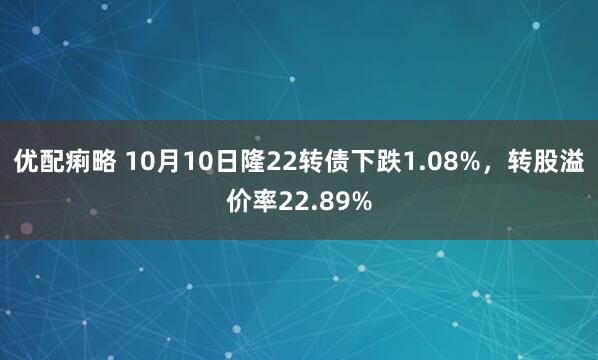 优配痢略 10月10日隆22转债下跌1.08%，转股溢价率22.89%