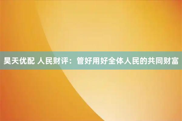 昊天优配 人民财评：管好用好全体人民的共同财富