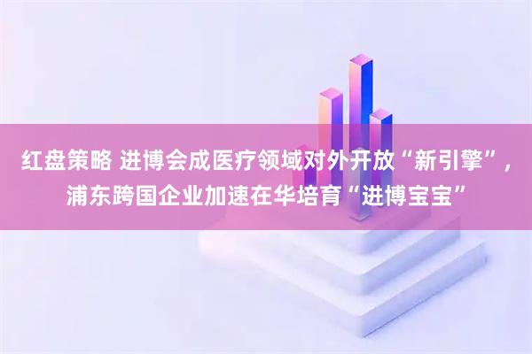 红盘策略 进博会成医疗领域对外开放“新引擎”，浦东跨国企业加速在华培育“进博宝宝”