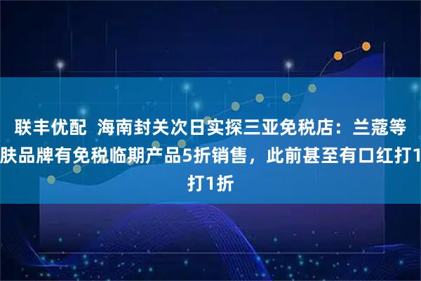 联丰优配  海南封关次日实探三亚免税店：兰蔻等护肤品牌有免税临期产品5折销售，此前甚至有口红打1折