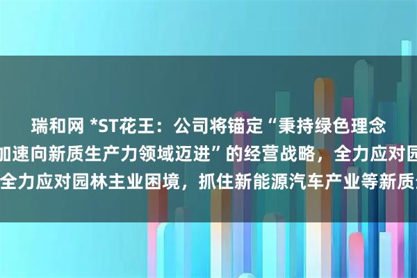 瑞和网 *ST花王：公司将锚定“秉持绿色理念，突破传统业务束缚，加速向新质生产力领域迈进”的经营战略，全力应对园林主业困境，抓住新能源汽车产业等新质生产力产业机遇