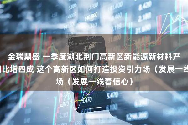 金瑞鼎盛 一季度湖北荆门高新区新能源新材料产业产值同比增四成 这个高新区如何打造投资引力场（发展一线看信心）