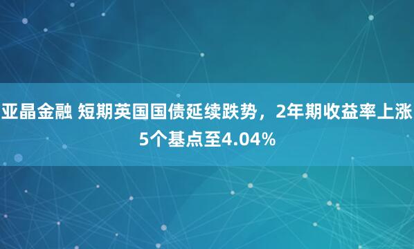 亚晶金融 短期英国国债延续跌势，2年期收益率上涨5个基点至4.04%