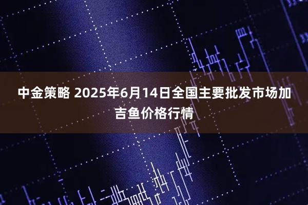 中金策略 2025年6月14日全国主要批发市场加吉鱼价格行情