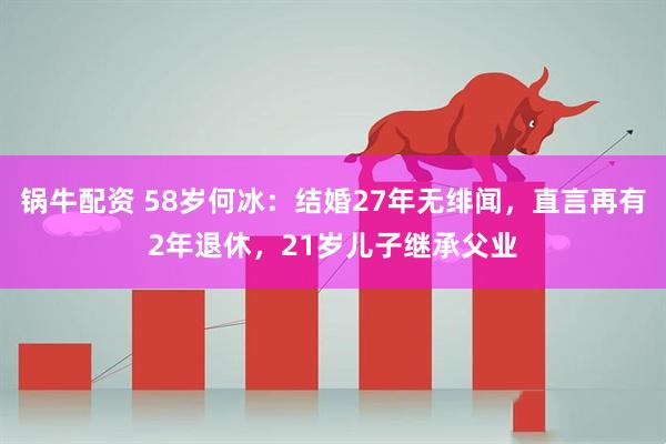 锅牛配资 58岁何冰：结婚27年无绯闻，直言再有2年退休，21岁儿子继承父业