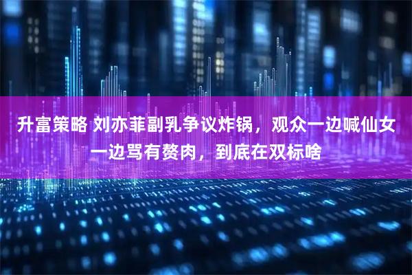 升富策略 刘亦菲副乳争议炸锅，观众一边喊仙女一边骂有赘肉，到底在双标啥