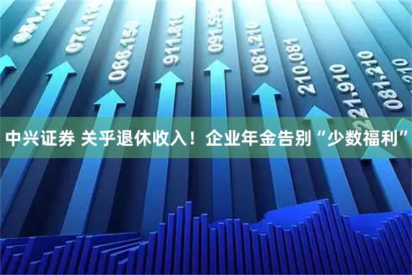 中兴证券 关乎退休收入！企业年金告别“少数福利”