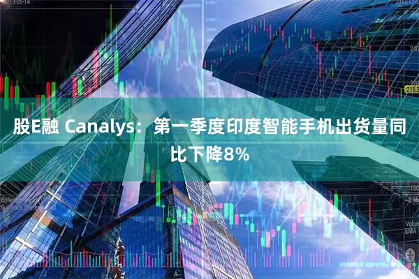 股E融 Canalys：第一季度印度智能手机出货量同比下降8%