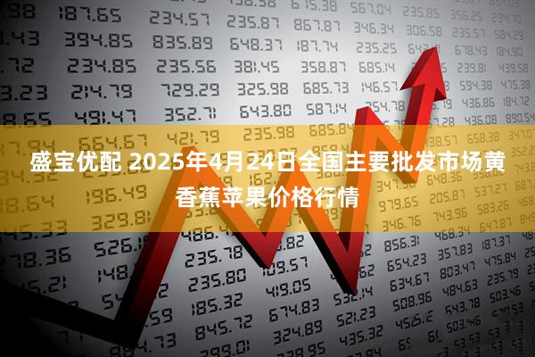 盛宝优配 2025年4月24日全国主要批发市场黄香蕉苹果价格行情