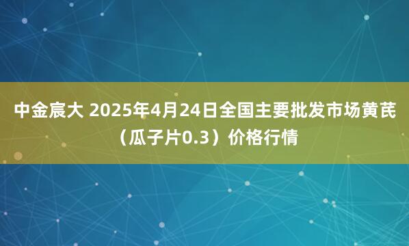 中金宸大 2025年4月24日全国主要批发市场黄芪（瓜子片0.3）价格行情
