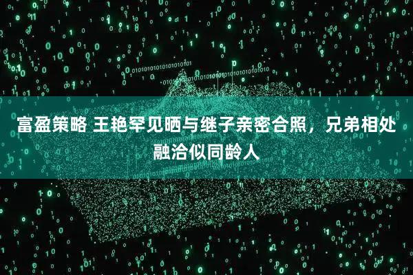 富盈策略 王艳罕见晒与继子亲密合照，兄弟相处融洽似同龄人