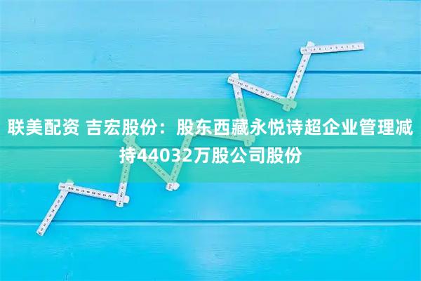 联美配资 吉宏股份：股东西藏永悦诗超企业管理减持44032万股公司股份