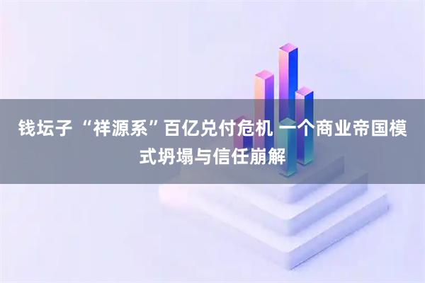 钱坛子 “祥源系”百亿兑付危机 一个商业帝国模式坍塌与信任崩解