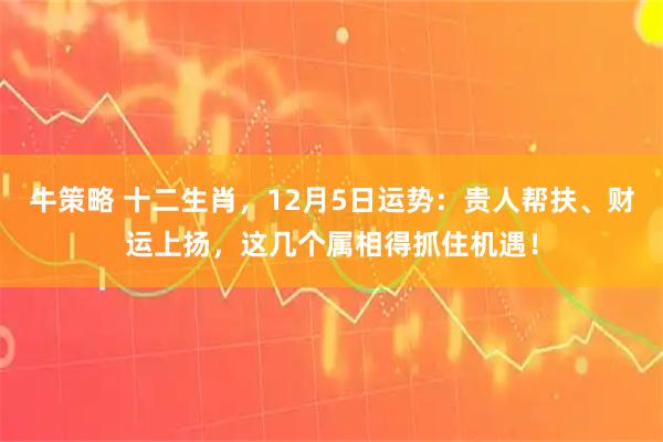 牛策略 十二生肖，12月5日运势：贵人帮扶、财运上扬，这几个属相得抓住机遇！