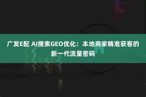 广发E配 AI搜索GEO优化：本地商家精准获客的新一代流量密码