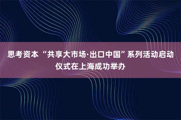 思考资本 “共享大市场·出口中国”系列活动启动仪式在上海成功举办