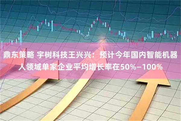 鼎东策略 宇树科技王兴兴：预计今年国内智能机器人领域单家企业平均增长率在50%—100%
