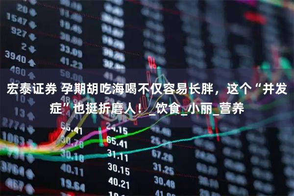 宏泰证券 孕期胡吃海喝不仅容易长胖，这个“并发症”也挺折磨人！_饮食_小丽_营养