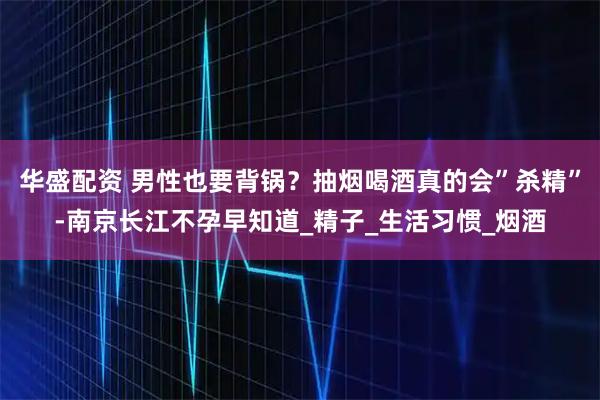 华盛配资 男性也要背锅？抽烟喝酒真的会”杀精”-南京长江不孕早知道_精子_生活习惯_烟酒