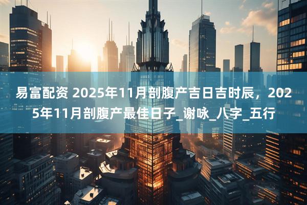 易富配资 2025年11月剖腹产吉日吉时辰，2025年11月剖腹产最佳日子_谢咏_八字_五行