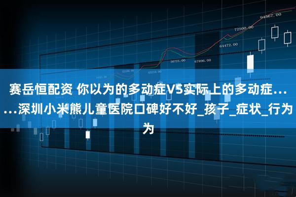 赛岳恒配资 你以为的多动症VS实际上的多动症……深圳小米熊儿童医院口碑好不好_孩子_症状_行为