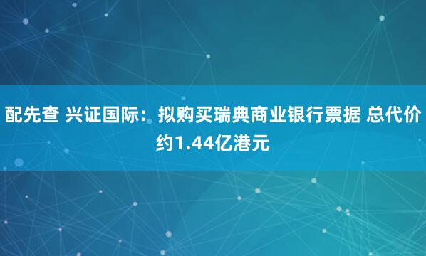 配先查 兴证国际：拟购买瑞典商业银行票据 总代价约1.44亿港元